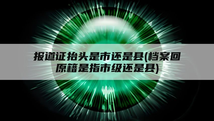 报道证抬头是市还是县(档案回原籍是指市级还是县)