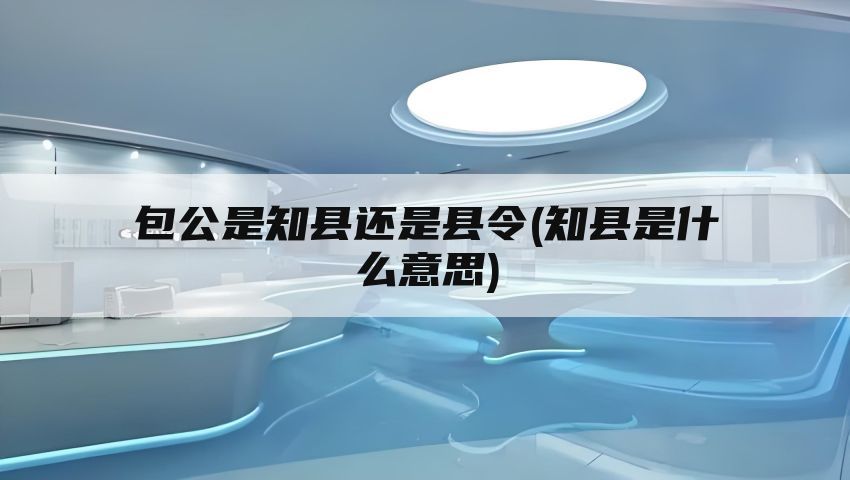 包公是知县还是县令(知县是什么意思)